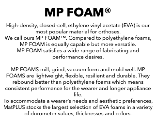 MP FOAM® High-density, closed-cell, ethylene vinyl acetate (EVA) is our most popular material for orthoses. We call ours MP FOAM™. Compared to polyethylene foams, MP FOAM is equally capable but more versatile. MP FOAM satisfies a wide range of fabricating and performance desires. MP FOAMS mill, grind, vacuum form and mold well. MP FOAMS are lightweight, flexible, resilient and durable. They rebound better than polyethylene foams which means consistent performance for the wearer and longer appliance life. To accommodate a wearer’s needs and aesthetic preferences, MatPLUS stocks the largest selection of EVA foams in a variety of durometer values, thicknesses and colors. 