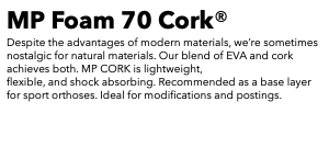MP Foam 70 Cork® Despite the advantages of modern materials, we’re sometimes nostalgic for natural materials. Our blend of EVA and cork achieves both. MP CORK is lightweight, flexible, and shock absorbing. Recommended as a base layer for sport orthoses. Ideal for modifications and postings. 