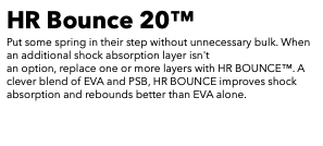 HR Bounce 20™ Put some spring in their step without unnecessary bulk. When an additional shock absorption layer isn't an option, replace one or more layers with HR BOUNCE™. A clever blend of EVA and PSB, HR BOUNCE improves shock absorption and rebounds better than EVA alone. 