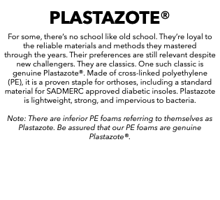 PLASTAZOTE® For some, there’s no school like old school. They’re loyal to the reliable materials and methods they mastered through the years. Their preferences are still relevant despite new challengers. They are classics. One such classic is genuine Plastazote®. Made of cross-linked polyethylene (PE), it is a proven staple for orthoses, including a standard material for SADMERC approved diabetic insoles. Plastazote is lightweight, strong, and impervious to bacteria. Note: There are inferior PE foams referring to themselves as Plastazote. Be assured that our PE foams are genuine Plastazote®. 